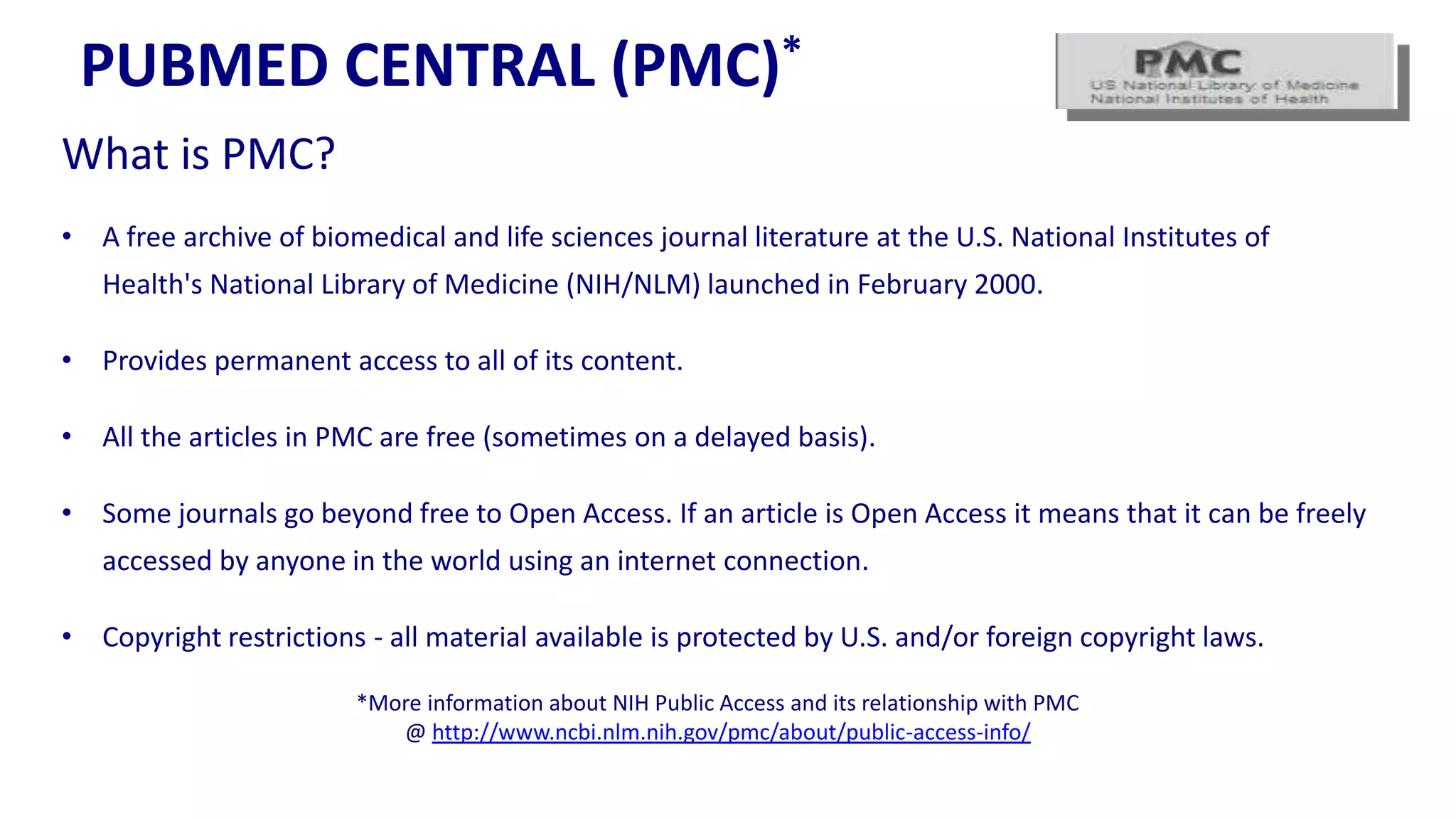 PUBMED CENTRAL                                 (PMC)*

What is PMC?
• A free archive of biomedical and life sciences journal literature at the U.S. National Institutes of
   Health's National Library of Medicine (NIH/NLM) launched in February 2000.

• Provides permanent access to all of its content.

• All the articles in PMC are free (sometimes on a delayed basis).

• Some journals go beyond free to Open Access. If an article is Open Access it means that it can be freely
   accessed by anyone in the world using an internet connection.

• Copyright restrictions - all material available is protected by U.S. and/or foreign copyright laws.

                        *More information about NIH Public Access and its relationship with PMC
                           @ http://www.ncbi.nlm.nih.gov/pmc/about/public-access-info/
 