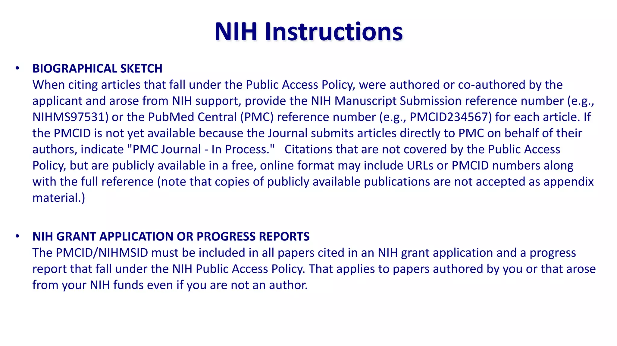 NIH Instructions
• BIOGRAPHICAL SKETCH
  When citing articles that fall under the Public Access Policy, were authored or co-authored by the
  applicant and arose from NIH support, provide the NIH Manuscript Submission reference number (e.g.,
  NIHMS97531) or the PubMed Central (PMC) reference number (e.g., PMCID234567) for each article. If
  the PMCID is not yet available because the Journal submits articles directly to PMC on behalf of their
  authors, indicate "PMC Journal - In Process." Citations that are not covered by the Public Access
  Policy, but are publicly available in a free, online format may include URLs or PMCID numbers along
  with the full reference (note that copies of publicly available publications are not accepted as appendix
  material.)

• NIH GRANT APPLICATION OR PROGRESS REPORTS
  The PMCID/NIHMSID must be included in all papers cited in an NIH grant application and a progress
  report that fall under the NIH Public Access Policy. That applies to papers authored by you or that arose
  from your NIH funds even if you are not an author.
 
