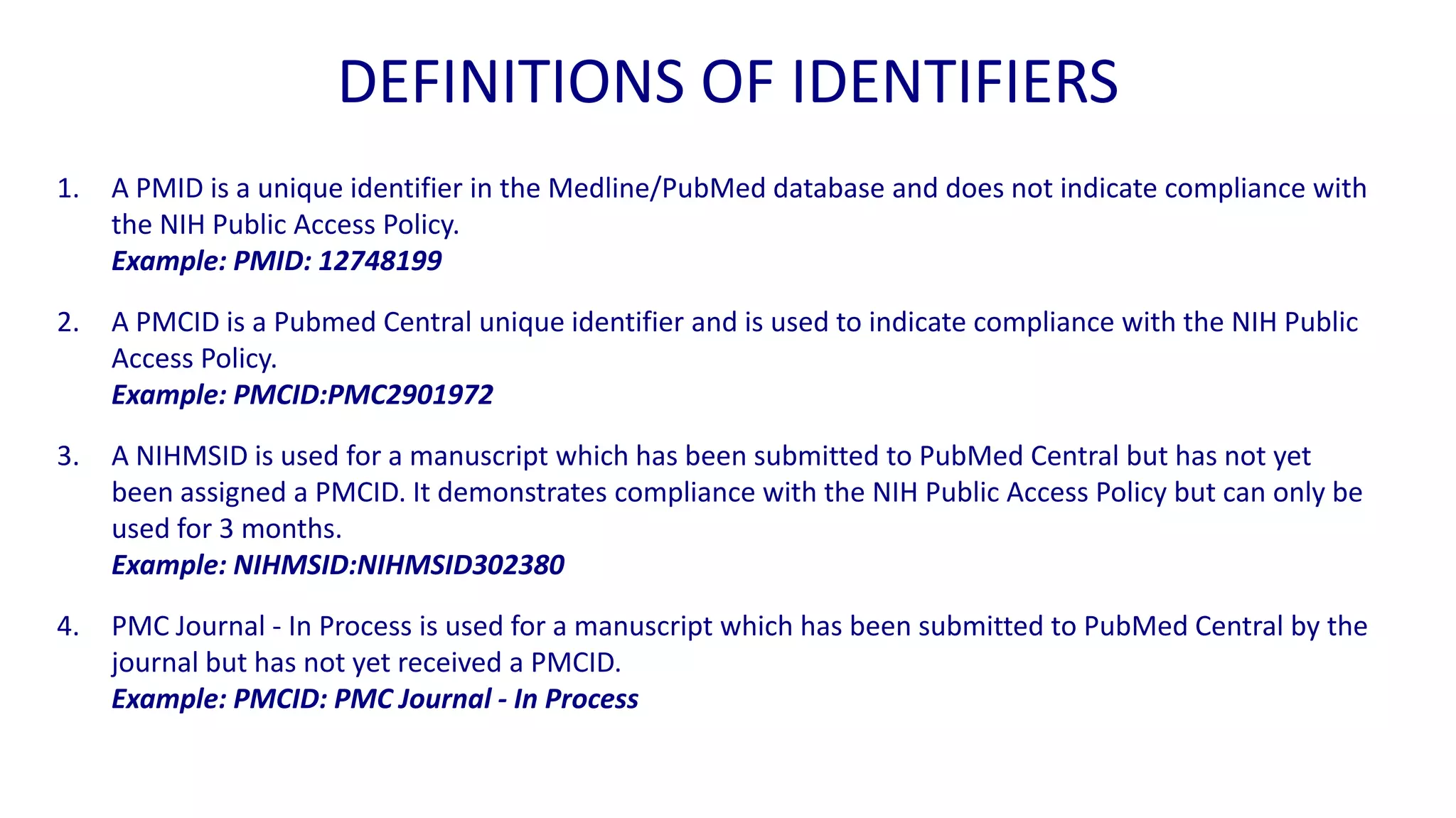 DEFINITIONS OF IDENTIFIERS
1.   A PMID is a unique identifier in the Medline/PubMed database and does not indicate compliance with
     the NIH Public Access Policy.
     Example: PMID: 12748199

2.   A PMCID is a Pubmed Central unique identifier and is used to indicate compliance with the NIH Public
     Access Policy.
     Example: PMCID:PMC2901972

3.   A NIHMSID is used for a manuscript which has been submitted to PubMed Central but has not yet
     been assigned a PMCID. It demonstrates compliance with the NIH Public Access Policy but can only be
     used for 3 months.
     Example: NIHMSID:NIHMSID302380

4.   PMC Journal - In Process is used for a manuscript which has been submitted to PubMed Central by the
     journal but has not yet received a PMCID.
     Example: PMCID: PMC Journal - In Process
 
