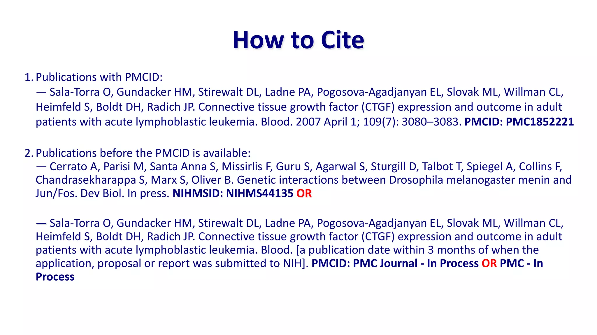 How to Cite
1. Publications with PMCID:
   — Sala-Torra O, Gundacker HM, Stirewalt DL, Ladne PA, Pogosova-Agadjanyan EL, Slovak ML, Willman CL,
   Heimfeld S, Boldt DH, Radich JP. Connective tissue growth factor (CTGF) expression and outcome in adult
   patients with acute lymphoblastic leukemia. Blood. 2007 April 1; 109(7): 3080–3083. PMCID: PMC1852221

2. Publications before the PMCID is available:
   — Cerrato A, Parisi M, Santa Anna S, Missirlis F, Guru S, Agarwal S, Sturgill D, Talbot T, Spiegel A, Collins F,
   Chandrasekharappa S, Marx S, Oliver B. Genetic interactions between Drosophila melanogaster menin and
   Jun/Fos. Dev Biol. In press. NIHMSID: NIHMS44135 OR

  — Sala-Torra O, Gundacker HM, Stirewalt DL, Ladne PA, Pogosova-Agadjanyan EL, Slovak ML, Willman CL,
  Heimfeld S, Boldt DH, Radich JP. Connective tissue growth factor (CTGF) expression and outcome in adult
  patients with acute lymphoblastic leukemia. Blood. [a publication date within 3 months of when the
  application, proposal or report was submitted to NIH]. PMCID: PMC Journal - In Process OR PMC - In
  Process
 