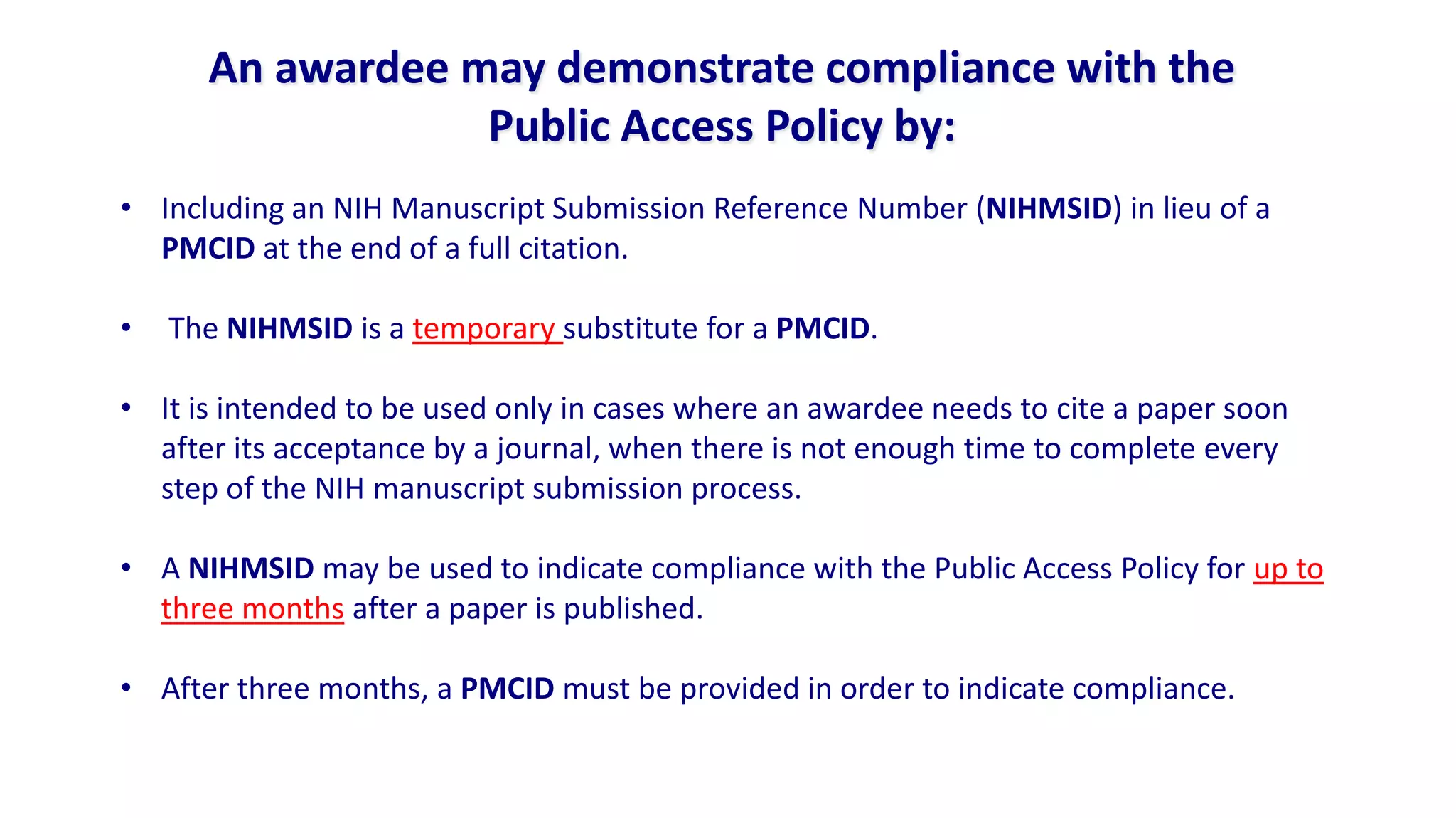 An awardee may demonstrate compliance with the
                  Public Access Policy by:
• Including an NIH Manuscript Submission Reference Number (NIHMSID) in lieu of a
  PMCID at the end of a full citation.

•   The NIHMSID is a temporary substitute for a PMCID.

• It is intended to be used only in cases where an awardee needs to cite a paper soon
  after its acceptance by a journal, when there is not enough time to complete every
  step of the NIH manuscript submission process.

• A NIHMSID may be used to indicate compliance with the Public Access Policy for up to
  three months after a paper is published.

• After three months, a PMCID must be provided in order to indicate compliance.
 