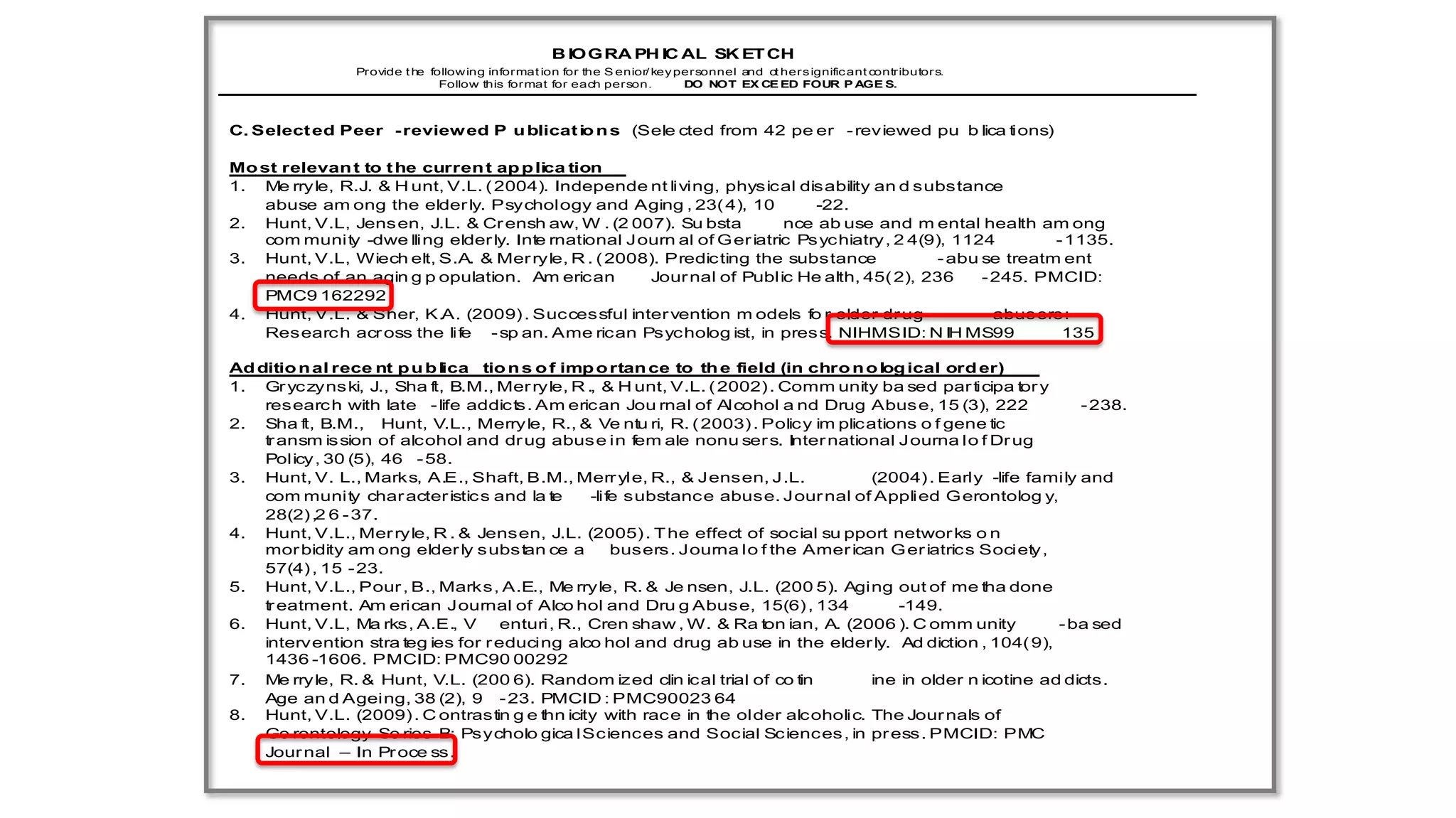 B IO G RA PH IC AL SK ET CH
                 Provide t he follow ing informat ion for the S enior/ key per sonnel and o her s ignific ant contributor s.
                                                                                           t
                                Follow this format for each person.         DO NOT EX CE ED FOUR P AGE S.



C. Select ed Peer - review ed P u blicat io n s (Sele cted from 42 pe er - reviewed pu b lica tions)

Mo st relevan t to t he curren t ap p lica tion
1. Me rry le, R.J. & H unt, V.L. ( 2004). Independe nt living, physical disability an d substance
    abuse am ong the elder ly. Psychology and Aging , 23( 4), 10              -22.
2. Hunt, V.L, Jens en, J.L. & Cr ensh aw, W . (2 007). Su bsta            nce ab use and m ental health am ong
    com munity -dwe lling elder ly. Inte rnational J ourn al of G er iatric Ps ychiatry , 2 4(9), 1124         - 1135.
3. Hunt, V.L, Wiech elt, S.A. & Mer ryle, R . ( 2008). Predic ting the substance                - abu se treatm ent
    needs of an agin g p opulation. Am erican         Jour nal of Public He alth, 45( 2), 236         - 245. PMCID:
    PMC9 162292
4. Hunt, V.L. & Sher, K.A. (2009) . Successful inter vention m odels fo r older dr ug                 - abusers:
    Researc h acr oss the life - sp an. Ame rican Psycholog ist, in pres s. NIHMSID: N IH MS99                  135

Ad ditio n al rece nt p u b lica tio n s o f imp o rtan ce to th e field (in chro n o log ical ord er)
1. Gr yc zyns ki, J., Sha ft, B.M., Mer ryle, R ., & H unt, V.L. ( 2002) . Comm unity ba sed par ticipa tor y
    researc h with late - life addic ts. Am erican Jou rnal of Alcohol a nd Drug Abus e, 15 (3), 222               - 238.
2. Sha ft, B.M., Hunt, V.L., Merryle, R., & Ve ntu ri, R. ( 2003) . Polic y im plications o f gene tic
    tr ansm is sion of alcohol and dr ug abus e in fem ale nonu ser s. Inter national J ourna l o f Dr ug
    Policy , 30 (5), 46 - 58.
3. Hunt, V. L., Marks, A.E., Shaft, B.M., Merr yle, R., & Jensen, J.L.                 (2004) . Early -life family and
    com munity char acter istic s and la te      -life substanc e abuse. J our nal of Applied G erontolog y,
    28(2) ,2 6 - 37.
4. Hunt, V.L., Mer ryle, R . & Jensen, J.L. (2005) . T he effect of social su pport networ ks o n
    mor bidity am ong elder ly s ubs tan ce a        busers . Journa l o f the Amer ican G er iatrics Society ,
    57(4) , 15 - 23.
5. Hunt, V.L., Pour , B., Marks, A.E., Me rryle, R. & Je nsen, J.L. (200 5). Aging out of me tha done
    tr eatment. Am erican Journal of Alco hol and Dru g Abuse, 15(6) , 134                 -149.
6. Hunt, V.L, Ma rks, A.E., V       enturi, R., Cren shaw , W. & Ra ton ian, A. (2006 ). C omm unity            - ba sed
    intervention stra teg ies for r educing alco hol and drug ab use in the elder ly. Ad diction , 104( 9),
    1436 -1606. PMCID: PMC90 00292
7. Me rry le, R. & Hunt, V.L. (200 6). Random ized clin ical trial of co tin           ine in older n icotine ad dicts.
    Age an d Ageing, 38 (2), 9 - 23. PMCID : PMC90023 64
8. Hunt, V.L. (2009) . C ontrastin g e thn icity with rac e in the older alc oholic. The Jour nals of
    Ge rontology Se ries B: Psycholo gica l Sciences and Social Sc iences , in pr ess. PMCID: PMC
    Jour nal – In Pr oce ss.
 