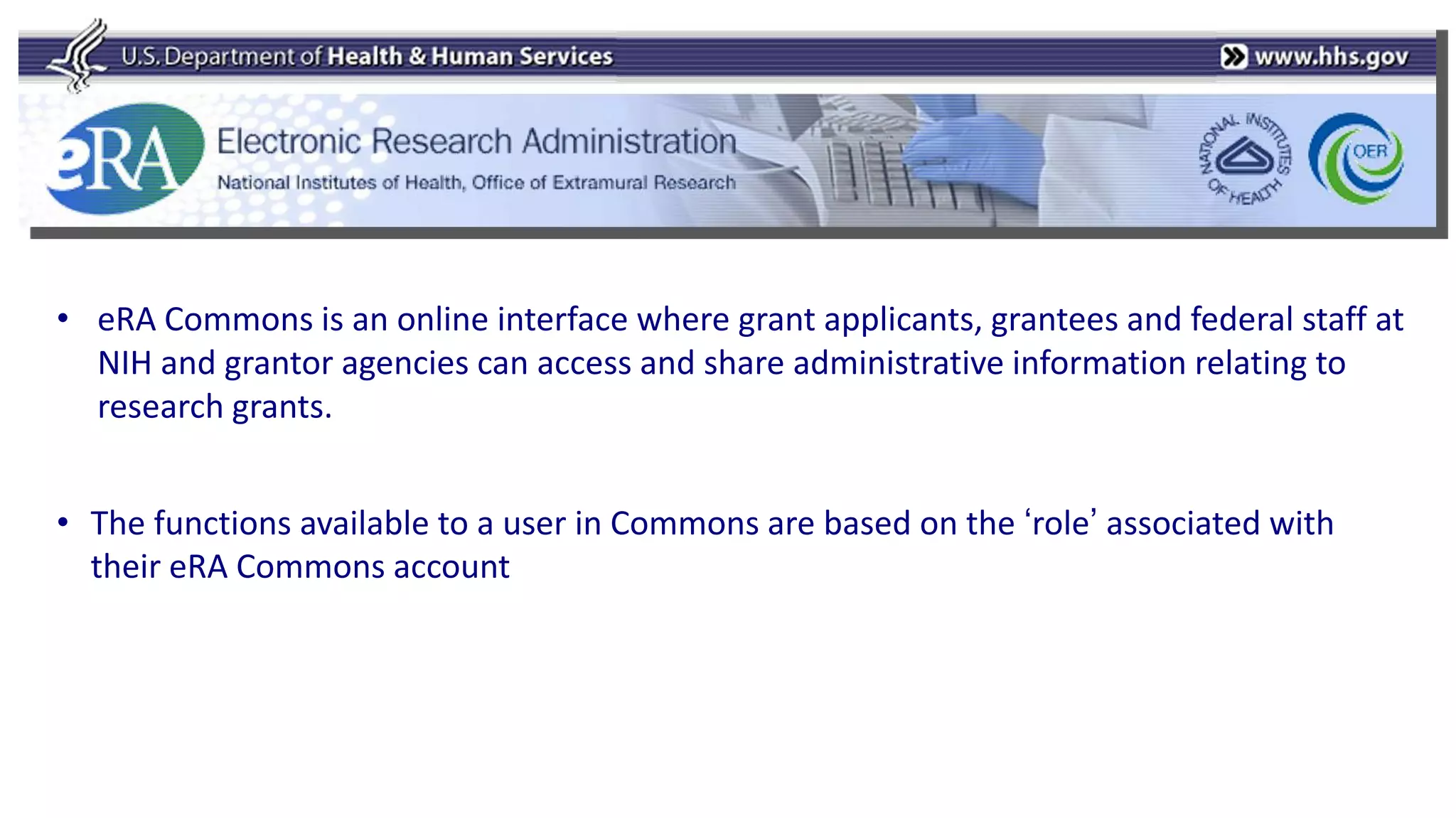 • eRA Commons is an online interface where grant applicants, grantees and federal staff at
  NIH and grantor agencies can access and share administrative information relating to
  research grants.


• The functions available to a user in Commons are based on the „role‟ associated with
  their eRA Commons account
 
