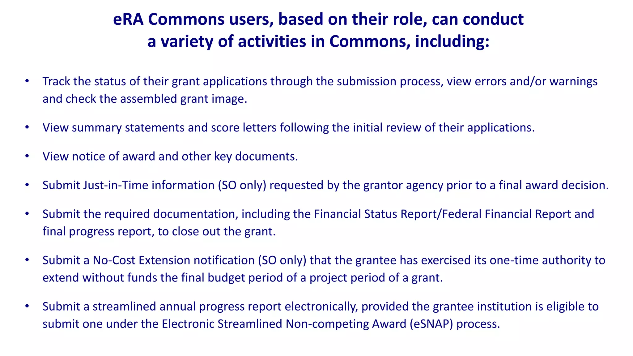 eRA Commons users, based on their role, can conduct
                    a variety of activities in Commons, including:

• Track the status of their grant applications through the submission process, view errors and/or warnings
  and check the assembled grant image.

• View summary statements and score letters following the initial review of their applications.

• View notice of award and other key documents.

• Submit Just-in-Time information (SO only) requested by the grantor agency prior to a final award decision.

• Submit the required documentation, including the Financial Status Report/Federal Financial Report and
  final progress report, to close out the grant.

• Submit a No-Cost Extension notification (SO only) that the grantee has exercised its one-time authority to
  extend without funds the final budget period of a project period of a grant.

• Submit a streamlined annual progress report electronically, provided the grantee institution is eligible to
  submit one under the Electronic Streamlined Non-competing Award (eSNAP) process.
 
