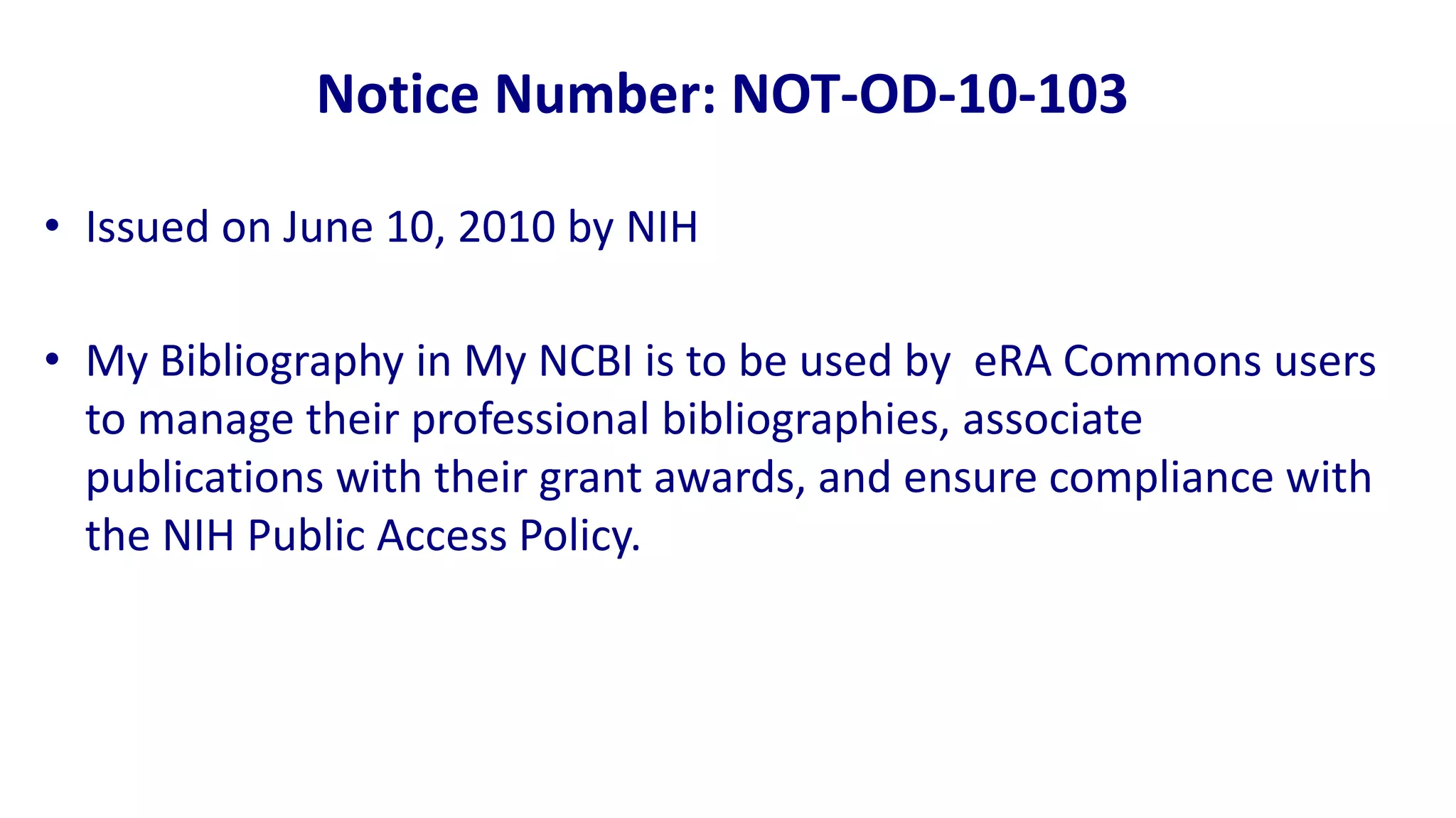 Notice Number: NOT-OD-10-103

• Issued on June 10, 2010 by NIH

• My Bibliography in My NCBI is to be used by eRA Commons users
  to manage their professional bibliographies, associate
  publications with their grant awards, and ensure compliance with
  the NIH Public Access Policy.
 