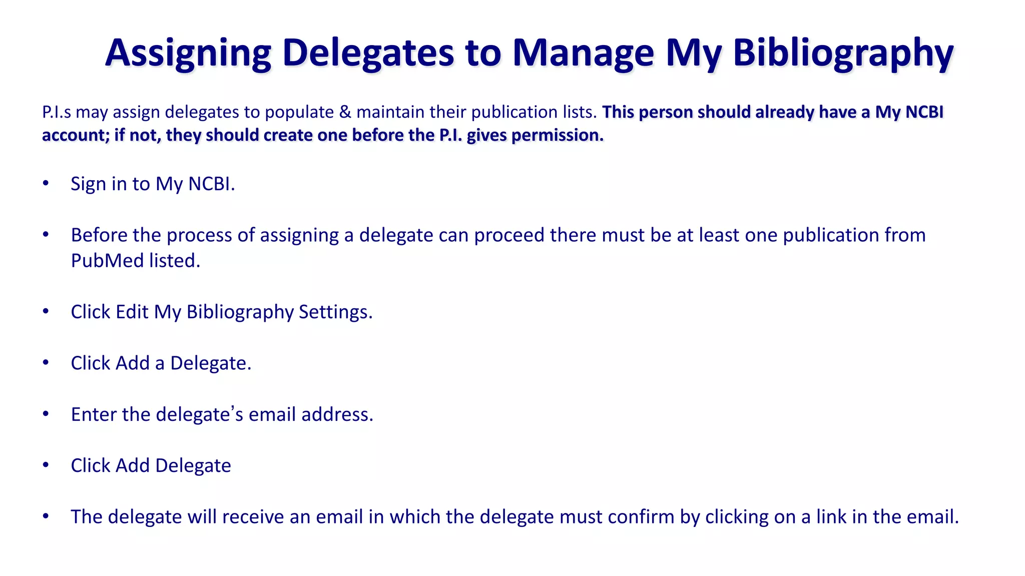 Assigning Delegates to Manage My Bibliography
P.I.s may assign delegates to populate & maintain their publication lists. This person should already have a My NCBI
account; if not, they should create one before the P.I. gives permission.

• Sign in to My NCBI.

• Before the process of assigning a delegate can proceed there must be at least one publication from
  PubMed listed.

• Click Edit My Bibliography Settings.

• Click Add a Delegate.

• Enter the delegate‟s email address.

• Click Add Delegate

• The delegate will receive an email in which the delegate must confirm by clicking on a link in the email.
 