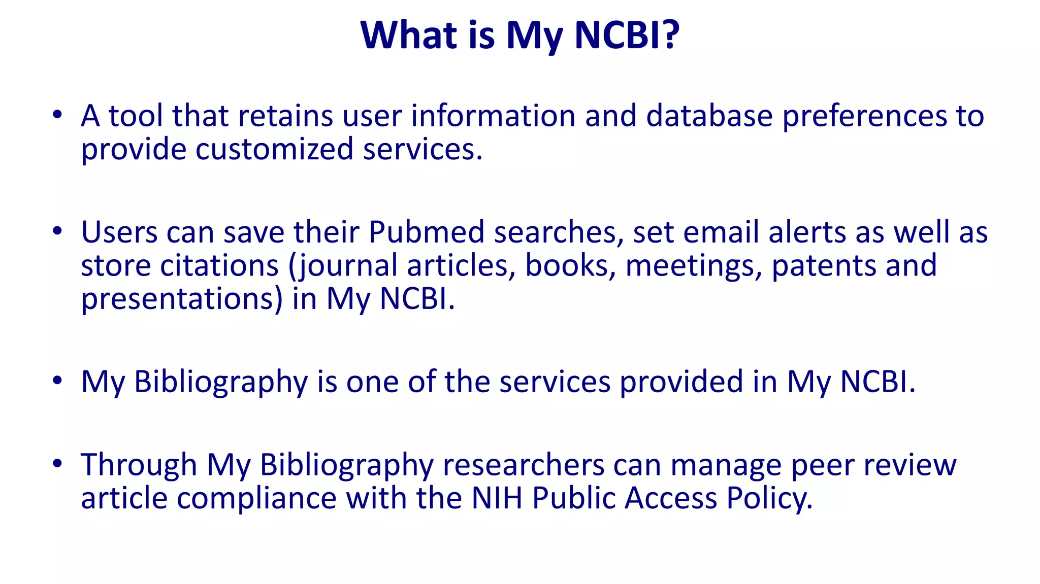 What is My NCBI?
• A tool that retains user information and database preferences to
  provide customized services.

• Users can save their Pubmed searches, set email alerts as well as
  store citations (journal articles, books, meetings, patents and
  presentations) in My NCBI.

• My Bibliography is one of the services provided in My NCBI.

• Through My Bibliography researchers can manage peer review
  article compliance with the NIH Public Access Policy.
 