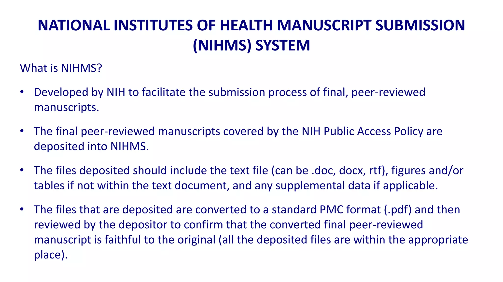 NATIONAL INSTITUTES OF HEALTH MANUSCRIPT SUBMISSION
                      (NIHMS) SYSTEM
What is NIHMS?
• Developed by NIH to facilitate the submission process of final, peer-reviewed
  manuscripts.
• The final peer-reviewed manuscripts covered by the NIH Public Access Policy are
  deposited into NIHMS.
• The files deposited should include the text file (can be .doc, docx, rtf), figures and/or
  tables if not within the text document, and any supplemental data if applicable.
• The files that are deposited are converted to a standard PMC format (.pdf) and then
  reviewed by the depositor to confirm that the converted final peer-reviewed
  manuscript is faithful to the original (all the deposited files are within the appropriate
  place).
 