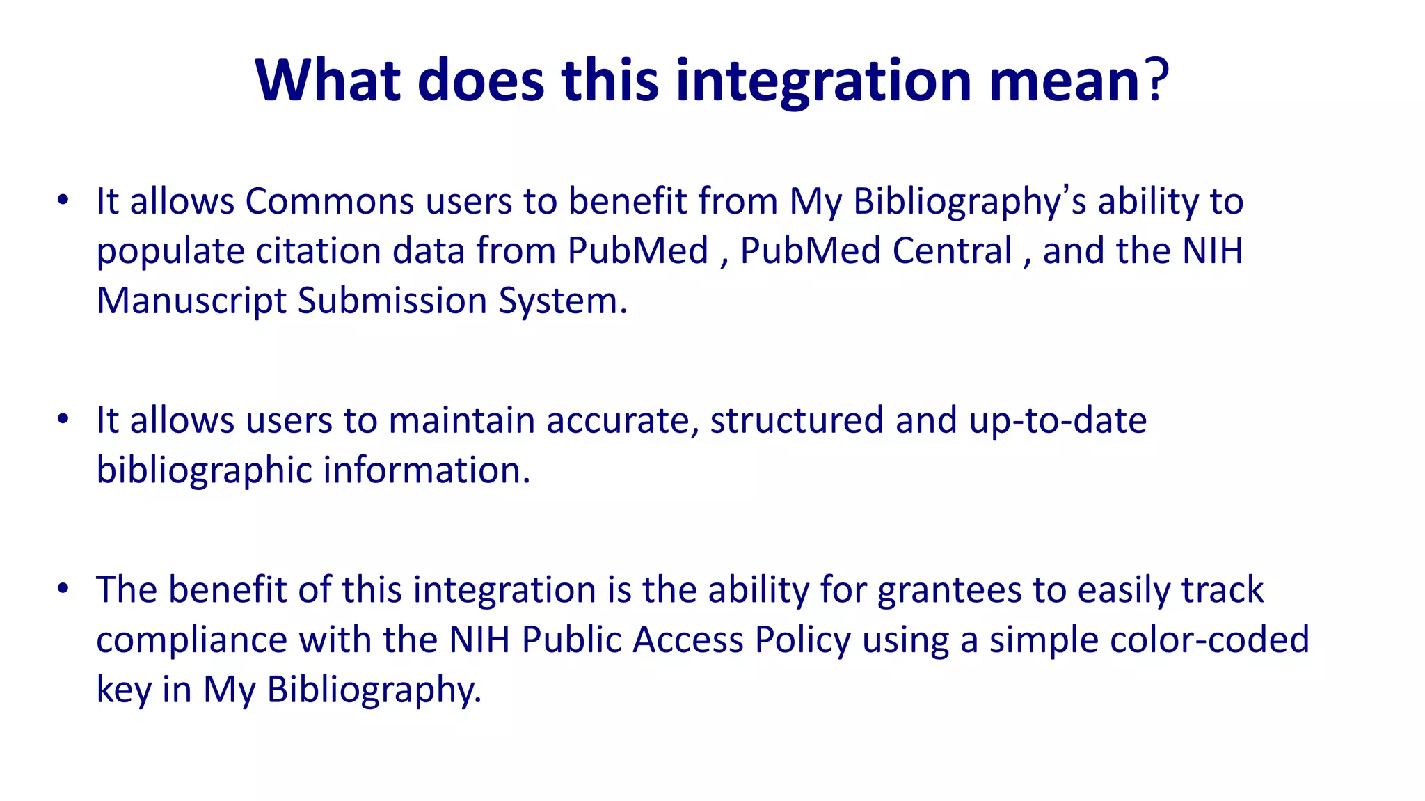 What does this integration mean?
• It allows Commons users to benefit from My Bibliography‟s ability to
  populate citation data from PubMed , PubMed Central , and the NIH
  Manuscript Submission System.

• It allows users to maintain accurate, structured and up-to-date
  bibliographic information.

• The benefit of this integration is the ability for grantees to easily track
  compliance with the NIH Public Access Policy using a simple color-coded
  key in My Bibliography.
 