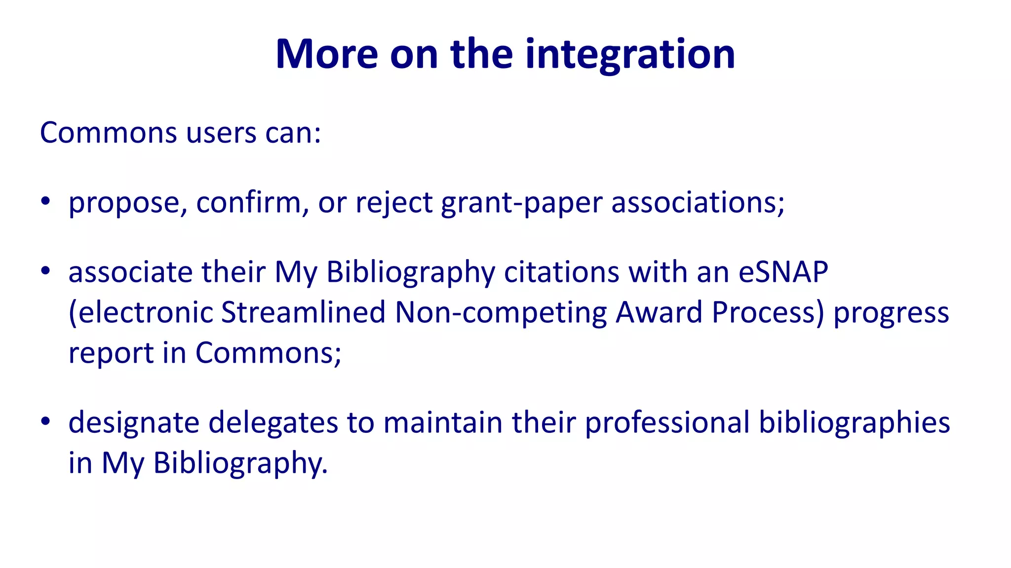 More on the integration
Commons users can:

• propose, confirm, or reject grant-paper associations;

• associate their My Bibliography citations with an eSNAP
  (electronic Streamlined Non-competing Award Process) progress
  report in Commons;

• designate delegates to maintain their professional bibliographies
  in My Bibliography.
 