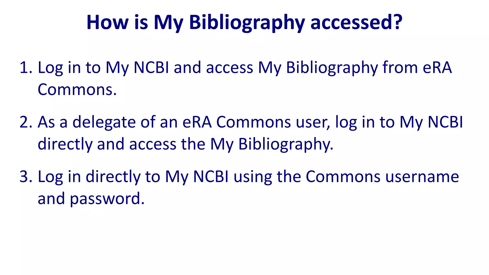 How is My Bibliography accessed?
1. Log in to My NCBI and access My Bibliography from eRA
   Commons.
2. As a delegate of an eRA Commons user, log in to My NCBI
   directly and access the My Bibliography.
3. Log in directly to My NCBI using the Commons username
   and password.
 