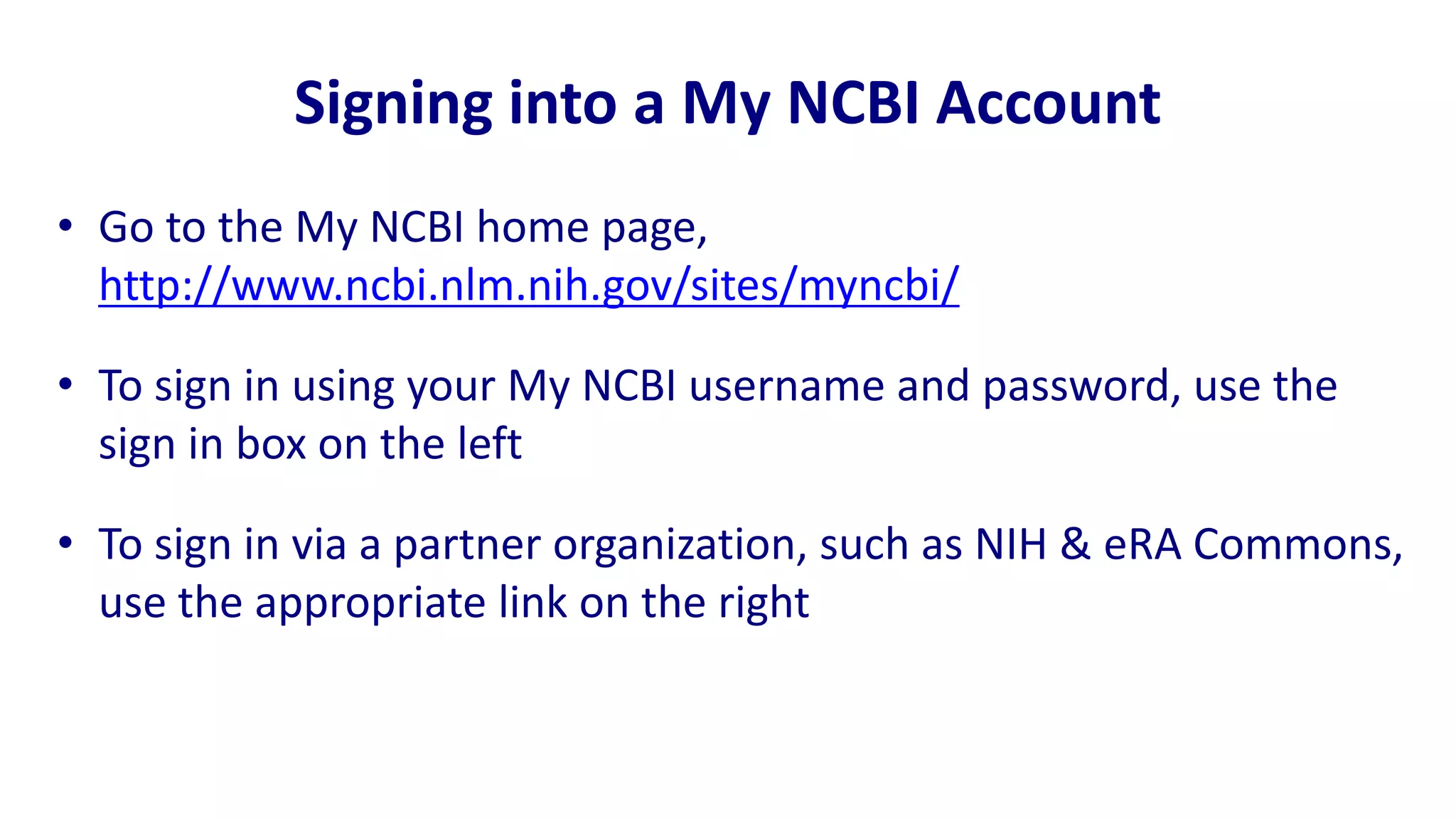 Signing into a My NCBI Account
• Go to the My NCBI home page,
  http://www.ncbi.nlm.nih.gov/sites/myncbi/

• To sign in using your My NCBI username and password, use the
  sign in box on the left

• To sign in via a partner organization, such as NIH & eRA Commons,
  use the appropriate link on the right
 