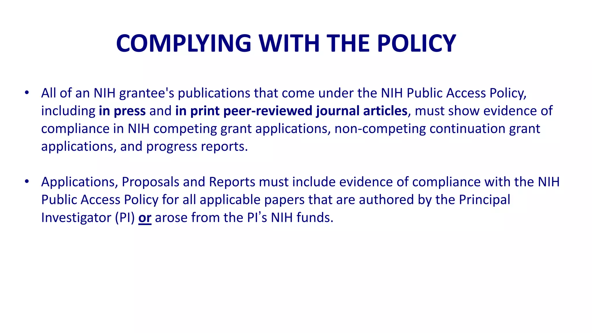 COMPLYING WITH THE POLICY
• All of an NIH grantee's publications that come under the NIH Public Access Policy,
  including in press and in print peer-reviewed journal articles, must show evidence of
  compliance in NIH competing grant applications, non-competing continuation grant
  applications, and progress reports.

• Applications, Proposals and Reports must include evidence of compliance with the NIH
  Public Access Policy for all applicable papers that are authored by the Principal
  Investigator (PI) or arose from the PI‟s NIH funds.
 