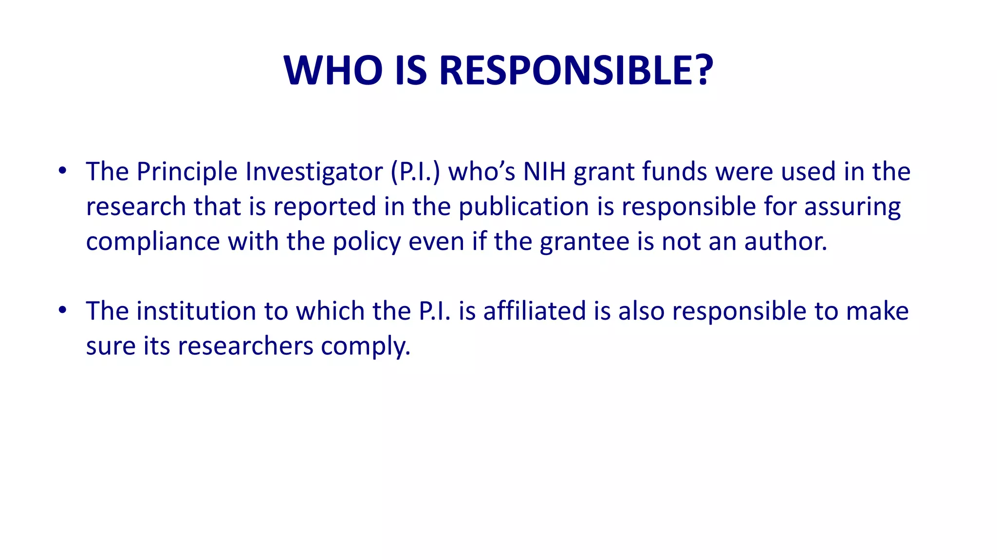 WHO IS RESPONSIBLE?

• The Principle Investigator (P.I.) who’s NIH grant funds were used in the
  research that is reported in the publication is responsible for assuring
  compliance with the policy even if the grantee is not an author.

• The institution to which the P.I. is affiliated is also responsible to make
  sure its researchers comply.
 