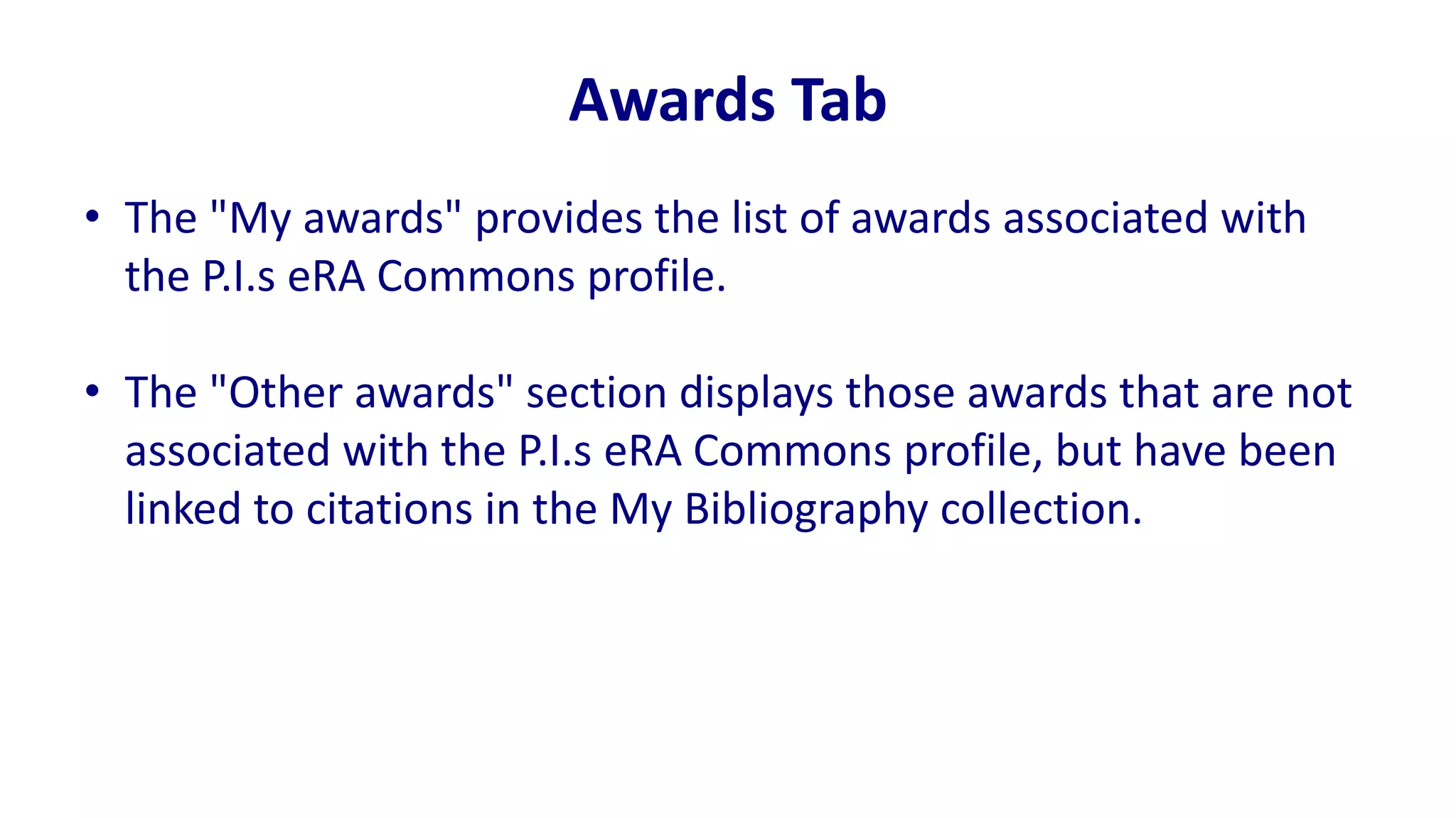 Awards Tab
• The "My awards" provides the list of awards associated with
  the P.I.s eRA Commons profile.

• The "Other awards" section displays those awards that are not
  associated with the P.I.s eRA Commons profile, but have been
  linked to citations in the My Bibliography collection.
 