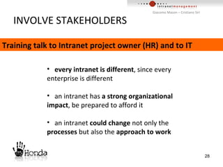INVOLVE STAKEHOLDERS every intranet is different , since every enterprise is different an intranet has  a strong organizational impact , be prepared to afford it an intranet  could change  not only the  processes  but also the  approach to work Training talk to Intranet project owner (HR) and to IT 