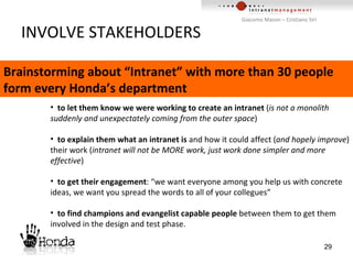 INVOLVE STAKEHOLDERS to let them know we were working to create an intranet  ( is not a monolith suddenly and unexpectately coming from the outer space ) to explain them what an intranet is  and how it could affect ( and hopely improve ) their work ( intranet will not be MORE work, just work done simpler and more effective ) to get their engagement : “we want everyone among you help us with concrete ideas, we want you spread the words to all of your collegues” to find champions and evangelist capable people  between them to get them involved in the design and test phase. Brainstorming about “Intranet” with more than 30 people form every Honda’s department 