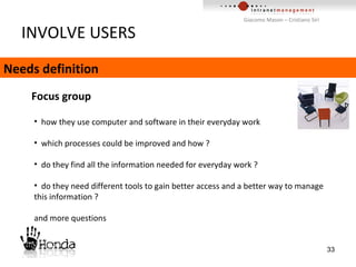 INVOLVE USERS Needs definition Focus group  how they use computer and software in their everyday work which processes could be improved and how ? do they find all the information needed for everyday work ? do they need different tools to gain better access and a better way to manage this information ? and more questions 