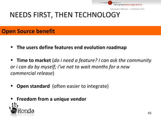 NEEDS FIRST, THEN TECHNOLOGY The users define features end evolution roadmap Time to market  ( do   i need a feature? I can ask the community or i can do by myself; i’ve not to wait months for a new commercial release ) Open standard  (often easier to integrate) Freedom from a unique vendor Open Source benefit 