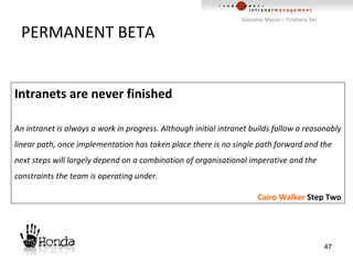 PERMANENT BETA Intranets are never finished An intranet is always a work in progress. Although initial intranet builds follow a reasonably linear path, once implementation has taken place there is no single path forward and the next steps will largely depend on a combination of organisational imperative and the constraints the team is operating under. Cairo Walker  Step Two 