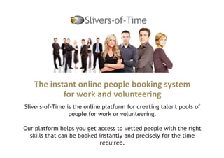 The instant online people booking system
for work and volunteering
Slivers-of-Time is the online platform for creating talent pools of
people for work or volunteering.
Our platform helps you get access to vetted people with the right
skills that can be booked instantly and precisely for the time
required.
 