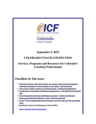 September 5, 2013
COLORADO COACH CONNECTION
Services, Programs and Resources for Colorado's
Coaching Professionals
Classifieds In This Issue:
Thriving Coaches: Learn the number one reason most coaches struggle to
build their business in a free chapter of new book, "Thriving Work"
Learn How to Claim a Niche in Coaching Social + Emotional Intelligence
Certification in Emotional Intelligence Assessment – The NEW EQi 2.0 and EQ
360
Team Emotional and Social Intelligence Survey® - TESI® Certification
Vision and Leadership Seminar, a peer coaching approach
A.I.M.
TM
ICF Credential Mentoring Program and Free Call (our 6th successful
year)
Roadmap: The A-Z's of Becoming a Coach (iPEC)
About Colorado Coach Connection
 