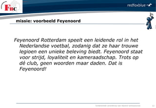 fundamentele verandering naar blijvend verkoopsucces
Feyenoord Rotterdam speelt een leidende rol in het
Nederlandse voetbal, zodanig dat ze haar trouwe
legioen een unieke beleving biedt. Feyenoord staat
voor strijd, loyaliteit en kameraadschap. Trots op
dé club, geen woorden maar daden. Dat is
Feyenoord!
missie: voorbeeld Feyenoord
11
 