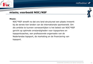 fundamentele verandering naar blijvend verkoopsucces
Missie:
NOC*NSF streeft na dat ons land structureel een plaats inneemt
bij de eerste tien landen van de internationale sportwereld. Om
die ambitie te kunnen verwezenlijken is het beleid van NOC*NSF
gericht op optimale omstandigheden voor topsporters en
topsportcoaches, een professionele organisatie van de
Nederlandse topsport, de marketing en de financiering van
topsport.
missie; voorbeeld NOC/NSF
12
 