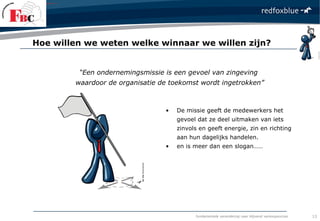 fundamentele verandering naar blijvend verkoopsucces
• De missie geeft de medewerkers het
gevoel dat ze deel uitmaken van iets
zinvols en geeft energie, zin en richting
aan hun dagelijks handelen.
• en is meer dan een slogan……
“Een ondernemingsmissie is een gevoel van zingeving
waardoor de organisatie de toekomst wordt ingetrokken”
Hoe willen we weten welke winnaar we willen zijn?
13
 