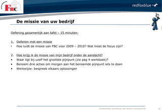fundamentele verandering naar blijvend verkoopsucces
Oefening gezamenlijk aan tafel – 15 minuten:
1. Oefenen met een missie
• Hoe luidt de missie van FBC voor 2009 – 2010? Wat moet de focus zijn?
2. Hoe krijg ik de missie van mijn bedrijf onder de aandacht?
• Waar ligt bij uzelf het grootste pijnpunt (zie pag 4 werkboek)?
• Benoem drie acties om morgen aan het benoemde pijnpunt iets te doen
• Werkwijze: bespreek elkaars oplossingen
De missie van uw bedrijf
14
 