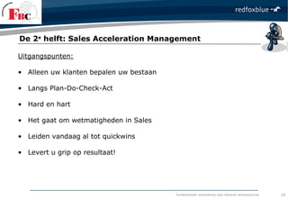 fundamentele verandering naar blijvend verkoopsucces
Uitgangspunten:
• Alleen uw klanten bepalen uw bestaan
• Langs Plan-Do-Check-Act
• Hard en hart
• Het gaat om wetmatigheden in Sales
• Leiden vandaag al tot quickwins
• Levert u grip op resultaat!
De 2e
helft: Sales Acceleration Management
19
 