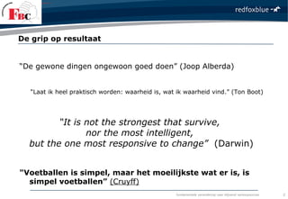 fundamentele verandering naar blijvend verkoopsucces
“De gewone dingen ongewoon goed doen” (Joop Alberda)
“Laat ik heel praktisch worden: waarheid is, wat ik waarheid vind.” (Ton Boot)
“It is not the strongest that survive,
nor the most intelligent,
but the one most responsive to change” (Darwin)
"Voetballen is simpel, maar het moeilijkste wat er is, is
simpel voetballen” (Cruyff)
De grip op resultaat
2
 