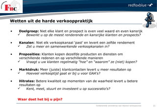 fundamentele verandering naar blijvend verkoopsucces
• Doelgroep: Niet elke klant en prospect is even veel waard en even kansrijk
 Bewerkt u op de meest renderende en kansrijke klanten en prospects?
• Kanalen: Niet elk verkoopkanaal ‘past’ en levert een zelfde rendement
 Zet u meer en samenwerkende verkoopkanalen in?
• Proposities: Klanten kopen dezelfde producten en diensten om
verschillende redenen en op verschillende manieren
 Vraagt u uw klanten regelmatig “hoe” en “waarom” ze (niet) kopen?
• Marktdruk: Meer (juiste) klantcontacten levert u meer resultaten op
 Hoeveel verkooptijd gaat er bij u voor GAA’s?
• Hitrates: Betere kwaliteit op momenten van de waarheid levert u betere
resultaten op
 Kent, meet, stuurt en investeert u op succesratio’s?
Waar doet het bij u pijn?
Wetten uit de harde verkooppraktijk
21
 