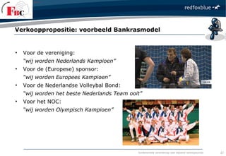 fundamentele verandering naar blijvend verkoopsucces
• Voor de vereniging:
“wij worden Nederlands Kampioen”
• Voor de (Europese) sponsor:
“wij worden Europees Kampioen”
• Voor de Nederlandse Volleybal Bond:
“wij worden het beste Nederlands Team ooit”
• Voor het NOC:
“wij worden Olympisch Kampioen”
Verkooppropositie: voorbeeld Bankrasmodel
27
 