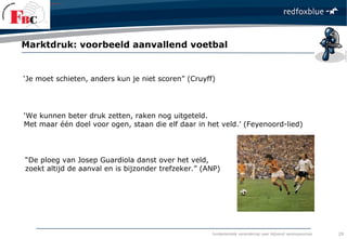 fundamentele verandering naar blijvend verkoopsucces
‘Je moet schieten, anders kun je niet scoren” (Cruyff)
Marktdruk: voorbeeld aanvallend voetbal
29
‘We kunnen beter druk zetten, raken nog uitgeteld.
Met maar één doel voor ogen, staan die elf daar in het veld.’ (Feyenoord-lied)
“De ploeg van Josep Guardiola danst over het veld,
zoekt altijd de aanval en is bijzonder trefzeker.” (ANP)
 
