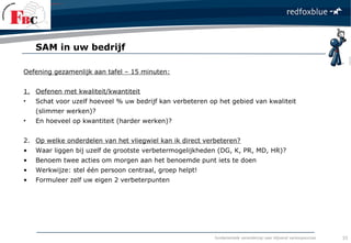 fundamentele verandering naar blijvend verkoopsucces
Oefening gezamenlijk aan tafel – 15 minuten:
1. Oefenen met kwaliteit/kwantiteit
• Schat voor uzelf hoeveel % uw bedrijf kan verbeteren op het gebied van kwaliteit
(slimmer werken)?
• En hoeveel op kwantiteit (harder werken)?
2. Op welke onderdelen van het vliegwiel kan ik direct verbeteren?
• Waar liggen bij uzelf de grootste verbetermogelijkheden (DG, K, PR, MD, HR)?
• Benoem twee acties om morgen aan het benoemde punt iets te doen
• Werkwijze: stel één persoon centraal, groep helpt!
• Formuleer zelf uw eigen 2 verbeterpunten
SAM in uw bedrijf
33
 
