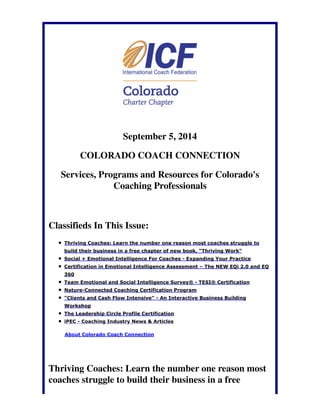September 5, 2014 
COLORADO COACH CONNECTION 
Services, Programs and Resources for Colorado's 
Coaching Professionals 
Classifieds In This Issue: 
Thriving Coaches: Learn the number one reason most coaches struggle to 
build their business in a free chapter of new book, "Thriving Work" 
Social + Emotional Intelligence For Coaches - Expanding Your Practice 
Certification in Emotional Intelligence Assessment – The NEW EQi 2.0 and EQ 
360 
Team Emotional and Social Intelligence Survey® - TESI® Certification 
Nature-Connected Coaching Certification Program 
"Clients and Cash Flow Intensive" - An Interactive Business Building 
Workshop 
The Leadership Circle Profile Certification 
iPEC - Coaching Industry News & Articles 
About Colorado Coach Connection 
Thriving Coaches: Learn the number one reason most 
coaches struggle to build their business in a free 
 