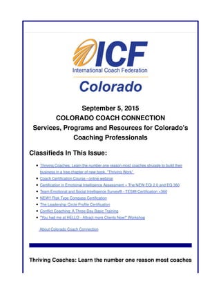 September 5, 2015
COLORADO COACH CONNECTION
Services, Programs and Resources for Colorado's
Coaching Professionals
Classifieds In This Issue:
Thriving Coaches: Learn the number one reason most coaches struggle to build their
business in a free chapter of new book, "Thriving Work"
Coach Certification Course - online webinar
Certification in Emotional Intelligence Assessment – The NEW EQi 2.0 and EQ 360
Team Emotional and Social Intelligence Survey® - TESI® Certification <360
NEW!! Risk Type Compass Certification
The Leadership Circle Profile Certification
Conflict Coaching: A Three-Day Basic Training
"You had me at HELLO - Attract more Clients Now!" Workshop
About Colorado Coach Connection
Thriving Coaches: Learn the number one reason most coaches
 