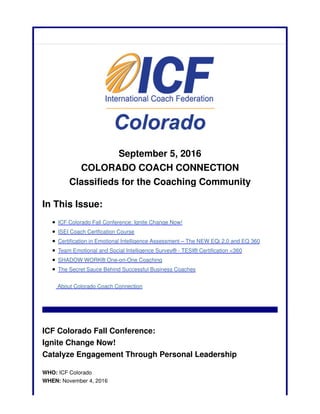 September 5, 2016
COLORADO COACH CONNECTION
Classifieds for the Coaching Community
In This Issue:
ICF Colorado Fall Conference: Ignite Change Now!
ISEI Coach Certfication Course
Certification in Emotional Intelligence Assessment – The NEW EQi 2.0 and EQ 360
Team Emotional and Social Intelligence Survey® - TESI® Certification <360
SHADOW WORK® One-on-One Coaching
The Secret Sauce Behind Successful Business Coaches
About Colorado Coach Connection
ICF Colorado Fall Conference:
Ignite Change Now!
Catalyze Engagement Through Personal Leadership
WHO: ICF Colorado
WHEN: November 4, 2016
 