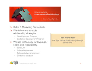   Sales & Marketing Consultants
  We define and execute
   relationship strategies
     New Customer Program
                                                 Sell more now.
     Customer Development Program
                                       The right people doing the right things
  We use technology for leverage,                  all the time.
   scale, and repeatability
       SalesLink
       Sales effectiveness
       Sales activity management
       Customer feedback



         Customer Value. Right. Now.                                      2
 