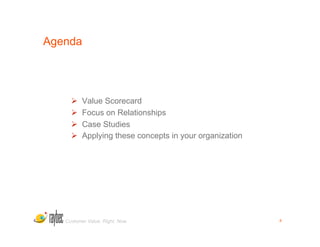 Agenda




         Value Scorecard
         Focus on Relationships
         Case Studies
         Applying these concepts in your organization




   Customer Value. Right. Now.                           4
 