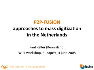 P2P‐FUSION
approaches to mass digi8za8on
     in the Netherlands

        Paul Keller (Kennisland)
  WP7 workshop, Budapest, 4 june 2008
 