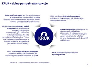KRUK C dobra perspektywa rozwoju


   Skuteczno?? operacyjna jest kluczem do sukcesu
                                                                                                        KRUK ma dobry dost?p do finansowania
          w d?ugim okresie C innowacyjna strategia
                                                                                                        (zarwno na rynku obligacji, jak i kredytw) co
  ugodowa pozwala na uzyskanie wysokiego udzia?u
                                                                                                        umo?liwia mu wzrost.
          w rynku i ponadprzeci?tnej rentowno?ci.

KRUK wypracowa? unikatowy model
       biznesowy oparty zarwno na
                                                                                                                      Rynek windykacyjny jest odporny na
              windykacji zakupionych
                                                                                                                      spowolnienie gospodarcze.
     wierzytelno?ci , jak i serwisie na
                                                                                                                      Oczekujemy, ?e warto?? inwestycji w
       rachunek w?a?ciciela. Model z
                                                                                                                      zakupy wierzytelno?ci w Polsce
 powodzeniem funkcjonuje w Polsce,
                                                                                                                      utrzyma si? na poziomie ok. 1 mld PLN
  oraz z sukcesem zosta? wdro?ony w
                                                                                                                      w 2012 roku.
   Rumunii, a obecnie wprowadzany
        jest w Czechach i na S?owacji.



       KRUK rozwija nowe inicjatywy biznesowe:
                                                                                                          KRUK analizuje kolejne potencjalne
         dzia?alno?? Rejestru D?u?nikw ERIF BIG i
                                                                                                          rynki zagraniczne
     udzielanie po?yczek konsumenckich NOVUM.


           ?rd?o: KRUK S.A.   * warto?ci nominalna spraw, dane za I p?rocze 2011 s? szacunkiem KRUK
                                                                                                                                                          19
 