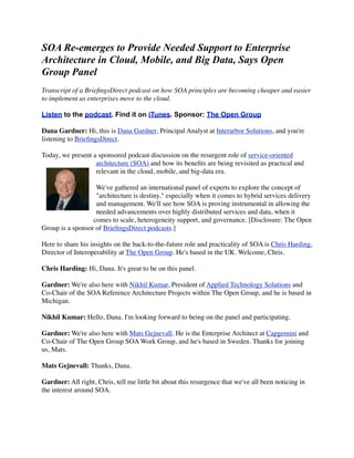 SOA Re-emerges to Provide Needed Support to Enterprise
Architecture in Cloud, Mobile, and Big Data, Says Open
Group Panel
Transcript of a BrieﬁngsDirect podcast on how SOA principles are becoming cheaper and easier
to implement as enterprises move to the cloud.

Listen to the podcast. Find it on iTunes. Sponsor: The Open Group

Dana Gardner: Hi, this is Dana Gardner, Principal Analyst at Interarbor Solutions, and you're
listening to BrieﬁngsDirect.

Today, we present a sponsored podcast discussion on the resurgent role of service-oriented
                   architecture (SOA) and how its beneﬁts are being revisited as practical and
                   relevant in the cloud, mobile, and big-data era.

                   We've gathered an international panel of experts to explore the concept of
                   "architecture is destiny," especially when it comes to hybrid services delivery
                   and management. We'll see how SOA is proving instrumental in allowing the
                   needed advancements over highly distributed services and data, when it
                  comes to scale, heterogeneity support, and governance. [Disclosure: The Open
Group is a sponsor of BrieﬁngsDirect podcasts.]

Here to share his insights on the back-to-the-future role and practicality of SOA is Chris Harding,
Director of Interoperability at The Open Group. He's based in the UK. Welcome, Chris.

Chris Harding: Hi, Dana. It's great to be on this panel.

Gardner: We're also here with Nikhil Kumar, President of Applied Technology Solutions and
Co-Chair of the SOA Reference Architecture Projects within The Open Group, and he is based in
Michigan.

Nikhil Kumar: Hello, Dana. I'm looking forward to being on the panel and participating.

Gardner: We're also here with Mats Gejnevall. He is the Enterprise Architect at Capgemini and
Co-Chair of The Open Group SOA Work Group, and he's based in Sweden. Thanks for joining
us, Mats.

Mats Gejnevall: Thanks, Dana.

Gardner: All right, Chris, tell me little bit about this resurgence that we've all been noticing in
the interest around SOA.
 