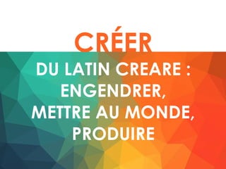 CRÉER
DU LATIN CREARE :
ENGENDRER,
METTRE AU MONDE,
PRODUIRE
 