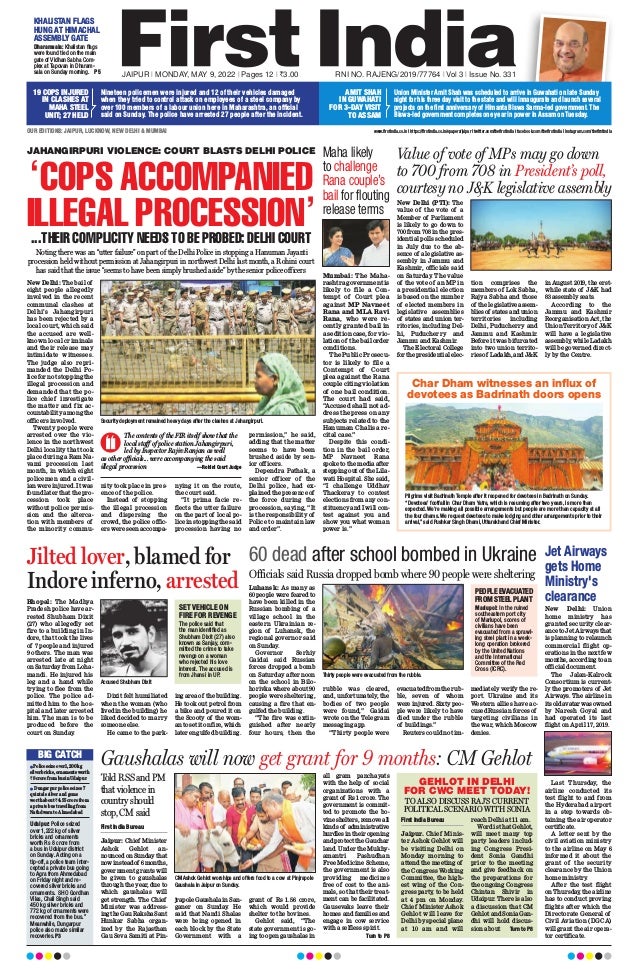 JAIPUR l MONDAY, MAY 9, 2022 l Pages 12 l 3.00  RNI NO. RAJENG/2019/77764 l Vol 3 l Issue No. 331
OUR EDITIONS: JAIPUR, LUCKNOW, NEW DELHI  MUMBAI www.firstindia.co.in I https://firstindia.co.in/epapers/jaipur I twitter.com/thefirstindia I facebook.com/thefirstindia I instagram.com/thefirstindia
Nineteen policemen were injured and 12 of their vehicles damaged
when they tried to control attack on employees of a steel company by
over 100 members of a labour union here in Maharashtra, an official
said on Sunday. The police have arrested 27 people after the incident.
19 COPS INJURED
IN CLASHES AT
MAHA STEEL
UNIT; 27 HELD
Union Minister Amit Shah was scheduled to arrive in Guwahati on late Sunday
night for his three day visit to the state and will innaugurate and launch several
projects on the first anniversary of Himanta Biswa Sarma-led government. The
Biswa-led government completes one year in power in Assam on Tuesday.
AMIT SHAH
IN GUWAHATI
FOR 3-DAY VISIT
TO ASSAM
Maha likely
to challenge
Rana couple’s
bail for flouting
release terms
Mumbai: The Maha-
rashtra government is
likely to file a Con-
tempt of Court plea
against MP Navneet
Rana and MLA Ravi
Rana, who were re-
cently granted bail in
a sedition case, for vio-
lation of the bail order
conditions.
The Public Prosecu-
tor is likely to file a
Contempt of Court
plea against the Rana
couple citing violation
of one bail condition.
The court had said,
“Accused shall not ad-
dress the press on any
subjects related to the
Hanuman Chalisa re-
cital case.”
Despite this condi-
tion in the bail order,
MP Navneet Rana
spoke to the media after
stepping out of the Lila-
wati Hospital. She said,
“I challenge Uddhav
Thackeray to contest
elections from any con-
stituency and I will con-
test against you and
show you what woman
power is.”
Value of vote of MPs may go down
to 700 from 708 in President’s poll,
courtesy no JK legislative assembly
New Delhi (PTI): The
value of the vote of a
Member of Parliament
is likely to go down to
700 from 708 in the pres-
idential polls scheduled
in July due to the ab-
sence of a legislative as-
sembly in Jammu and
Kashmir, officials said
on Saturday. The value
of the vote of an MP in
a presidential election
is based on the number
of elected members in
legislative assemblies
of states and union ter-
ritories, including Del-
hi, Puducherry and
Jammu and Kashmir.
The Electoral College
for the presidential elec-
tion comprises the
members of Lok Sabha,
Rajya Sabha and those
of the legislative assem-
blies of states and union
territories including
Delhi, Puducherry and
Jammu and Kashmir.
Before it was bifurcated
into two union territo-
ries of Ladakh, and JK
in August 2019, the erst-
while state of JK had
83 assembly seats.
According to the
Jammu and Kashmir
Reorganisation Act, the
Union Territory of JK
will have a legislative
assembly, while Ladakh
will be governed direct-
ly by the Centre.
Char Dham witnesses an influx of
devotees as Badrinath doors opens
Pilgrims visit Badrinath Temple after it reopened for devotees in Badrinath on Sunday.
“Devotees’ footfall in Char Dham Yatra, which is resuming after two years, is more than
expected. We’re making all possible arrangements but people are more than capacity at all
the four dhams. We request devotees to make lodging and other arrangements prior to their
arrival,” said Pushkar Singh Dhami, Uttarakhand Chief Minister.
Jet Airways
gets Home
Ministry's
clearance
New Delhi: Union
home ministry has
granted security clear-
ance to Jet Airways that
is planning to relaunch
commercial flight op-
erations in the next few
months, according to an
official document.
The Jalan-Kalrock
Consortium is current-
ly the promoters of Jet
Airways. The airline in
itsoldavatarwasowned
by Naresh Goyal and
had operated its last
flight on April 17, 2019.
Last Thursday, the
airline conducted its
test flight to and from
the Hyderabad airport
in a step towards ob-
taining the air operator
certificate.
A letter sent by the
civil aviation ministry
to the airline on May 6
informed it about the
grant of the security
clearance by the Union
home ministry
.
After the test flight
on Thursday
, the airline
has to conduct proving
flights after which the
Directorate General of
Civil Aviation (DGCA)
will grant the air opera-
tor certificate.
60 dead after school bombed in Ukraine
Luhansk: As many as
60 people were feared to
have been killed in the
Russian bombing of a
village school in the
eastern Ukrainian re-
gion of Luhansk, the
regional governor said
on Sunday
.
Governor Serhiy
Gaidai said Russian
forces dropped a bomb
on Saturday afternoon
on the school in Bilo-
horivka where about 90
people were sheltering,
causing a fire that en-
gulfed the building.
“The fire was extin-
guished after nearly
four hours, then the
rubble was cleared,
and, unfortunately, the
bodies of two people
were found,” Gaidai
wrote on the Telegram
messaging app.
“Thirty people were
evacuated from the rub-
ble, seven of whom
were injured. Sixty peo-
ple were likely to have
died under the rubble
of buildings.”
Reuters could not im-
mediately verify the re-
port. Ukraine and its
Western allies have ac-
cused Russian forces of
targeting civilians in
the war, which Moscow
denies.
Officials said Russia dropped bomb where 90 people were sheltering
Thirty people were evacuated from the rubble.
PEOPLE EVACUATED
FROM STEEL PLANT
Mariupol: In the ruined
southeastern port city
of Mariupol, scores of
civilians have been
evacuated from a sprawl-
ing steel plant in a week-
long operation brokered
by the United Nations
and the International
Committee of the Red
Cross (ICRC).
Jilted lover, blamed for
Indore inferno, arrested
Bhopal: The Madhya
Pradesh police have ar-
rested Shubham Dixit
(27) who allegedly set
fire to a building in In-
dore, that took the lives
of 7 people and injured
9 others. The man was
arrested late at night
on Saturday from Loha-
mandi. He injured his
leg and a hand while
trying to flee from the
police. The police ad-
mitted him to the hos-
pital and later arrested
him. The man is to be
produced before the
court on Sunday.
Dixit felt humiliated
when the woman (who
lived in the building) he
liked decided to marry
someone else.
He came to the park-
ing area of the building.
He took out petrol from
a bike and poured it on
the Scooty of the wom-
an to set it on fire, which
later engulfed building.
Accused Shubham Dixit
SET VEHICLE ON
FIRE FOR REVENGE
The police said that
the man identified as
Shubham Dixit (27) also
known as Sanjay, com-
mitted the crime to take
revenge on a woman
who rejected his love
interest. The accused is
from Jhansi in UP.
JAHANGIRPURI VIOLENCE: COURT BLASTS DELHI POLICE
‘COPS ACCOMPANIED
ILLEGAL PROCESSION’
...THEIR COMPLICITY NEEDS TO BE PROBED: DELHI COURT
Noting there was an “utter failure” on part of the Delhi Police in stopping a Hanuman Jayanti
procession held without permission at Jahangirpuri in northwest Delhi last month, a Rohini court
has said that the issue “seems to have been simply brushed aside” by the senior police officers
New Delhi: The bail of
eight people allegedly
involved in the recent
communal clashes at
Delhi’s Jahangirpuri
has been rejected by a
local court, which said
the accused are well-
known local criminals
and their release may
intimidate witnesses.
The judge also repri-
manded the Delhi Po-
lice for not stopping the
illegal procession and
demanded that the po-
lice chief investigate
the matter and fix ac-
countability among the
officers involved.
Twenty people were
arrested over the vio-
lence in the northwest
Delhi locality that took
place during a Ram Na-
vami procession last
month, in which eight
policemen and a civil-
ian were injured. It was
found later that the pro-
cession took place
without police permis-
sion and the alterca-
tion with members of
the minority commu-
nity took place in pres-
ence of the police.
Instead of stopping
the illegal procession
and dispersing the
crowd, the police offic-
ers were seen accompa-
nying it on the route,
the court said.
“It prima facie re-
flects the utter failure
on the part of local po-
lice in stopping the said
procession having no
permission,” he said,
adding that the matter
seems to have been
brushed aside by sen-
ior officers.
Dependra Pathak, a
senior officer of the
Delhi police, had ex-
plained the presence of
the force during the
procession, saying, “It
is the responsibility of
Police to maintain law
and order”.
Security deployment remained heavy days after the clashes at Jahangirpuri.
The contents of the FIR itself show that the
local staff of police station Jahangirpuri,
led by Inspector Rajiv Ranjan as well
as other officials... were accompanying the said
illegal procession —Rohini Court Judge
n Policeseizeover1,200kg
silverbricks,ornamentsworth
`8crorefrombusinUdaipur
n Dungarpur police seizes 7
quintals silver and gems
worth about `4.55 crore from
a private bus travelling from
Nathdwara to Ahmedabad
Udaipur: Police seized
over 1,222 kg of silver
bricks and ornaments
worth Rs 8 crore from
a bus in Udaipur district
on Sunday. Acting on a
tip-off, a police team inter-
cepted a private bus going
to Agra from Ahmedabad
on Friday night and re-
covered silver bricks and
ornaments. SHO Gordhan
Vilas, Chail Singh said
450 kg silver bricks and
772 kg of ornaments were
recovered from the bus.”
Meanwhile, Dungarpur
police also made similar
recoveries. P3
BIG CATCH
KHALISTAN FLAGS
HUNG AT HIMACHAL
ASSEMBLY GATE
Dharamsala: Khalistan flags
were found tied on the main
gate of Vidhan Sabha Com-
plex at Tapovan in Dharam-
sala on Sunday morning.  P5
Gaushalas will now get grant for 9 months: CM Gehlot
First India Bureau
Jaipur: Chief Minister
Ashok Gehlot an-
nounced on Sunday that
nowinsteadof 6months,
government grants will
be given to gaushalas
through the year, due to
which gaushalas will
get strength. The Chief
Minister was address-
ingtheGauRakshaSant
Hunkar Sabha organ-
ized by the Rajasthan
Gau Seva Samiti at Pin-
jrapoleGaushalainSan-
ganer on Sunday
. He
said that Nandi Shalas
were being opened in
each block by the State
Government with a
grant of Rs 1.56 crore,
which would provide
shelter to the bovines.
Gehlot said, “The
state government is go-
ing to open gaushalas in
all gram panchayats
with the help of social
organizations with a
grant of Rs 1 crore. The
government is commit-
ted to promote the bo-
vine shelters, remove all
kinds of administrative
hurdles in their opening
and protect the Gauchar
land. Under the Mukhy-
amantri Pashudhan
Free Medicine Scheme,
the government is also
providing medicines
free of cost to the ani-
mals, so that their treat-
ment can be facilitated.
Gausevaks leave their
homes and families and
engage in cow service
with a selfless spirit.
 Turn to P8
CM Ashok Gehlot worships and offers food to a cow at Pinjrapole
Gaushala in Jaipur on Sunday.
Told RSS and PM
that violence in
country should
stop, CM said
GEHLOT IN DELHI
FOR CWC MEET TODAY!
TO ALSO DISCUSS RAJ’S CURRENT
POLITICAL SCENARIO WITH SONIA
First India Bureau
Jaipur. Chief Minis-
ter Ashok Gehlot will
be visiting Delhi on
Monday morning to
attend the meeting of
the Congress Working
Committee, the high-
est wing of the Con-
gress party, to be held
at 4 pm on Monday.
Chief Minister Ashok
Gehlot will leave for
Delhi by special plane
at 10 am and will
reach Delhi at 11 am.
Word is that Gehlot,
will meet many top
party leaders includ-
ing Congress Presi-
dent Sonia Gandhi
prior to the meeting
and give feedback on
the preparations for
the ongoing Congress
Chintan Shivir in
Udaipur. There is also
a discussion that CM
Gehlot and Sonia Gan-
dhi will hold discus-
sion about  Turn to P8
 