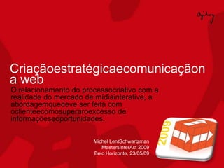 Criaçãoestratégicaecomunicaçãon
a web
O relacionamento do processocriativo com a
realidade do mercado de mídiainterativa, a
abordagemquedeve ser feita com
oclienteecomosuperaroexcesso de
informaçõeseoportunidades.

                       Michel LentSchwartzman
                          iMastersInterAct 2009
                       Belo Horizonte, 23/05/09
 