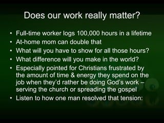 Does our work really matter? Full-time worker logs 100,000 hours in a lifetime At-home mom can double that What will you have to show for all those hours? What difference will you make in the world? Especially pointed for Christians frustrated by the amount of time & energy they spend on the job when they’d rather be doing God’s work – serving the church or spreading the gospel Listen to how one man resolved that tension: 