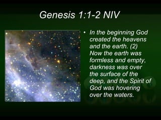 Genesis 1:1-2 NIV  In the beginning God created the heavens and the earth. (2) Now the earth was formless and empty, darkness was over the surface of the deep, and the Spirit of God was hovering over the waters. 