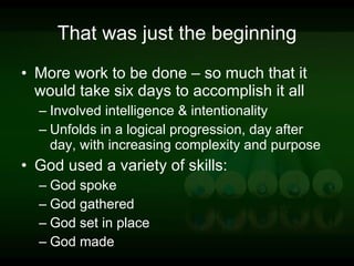 That was just the beginning More work to be done – so much that it would take six days to accomplish it all Involved intelligence & intentionality Unfolds in a logical progression, day after day, with increasing complexity and purpose God used a variety of skills: God spoke God gathered God set in place God made 